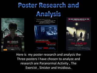 Here is my poster research and analysis the
Three posters I have chosen to analyze and
research are Paranormal Activity , The
Exorcist , Sinister and Insidious.

 