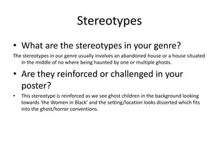 Stereotypes
• What are the stereotypes in your genre?
The stereotypes in our genre usually involves an abandoned house or a house situated
in the middle of no where being haunted by one or multiple ghosts.

• Are they reinforced or challenged in your
poster?
•

This stereotype is reinforced as we see ghost children in the background looking
towards ‘the Women in Black’ and the setting/location looks disserted which fits
into the ghost/horror conventions.

 