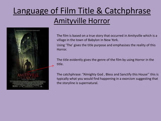 Language of Film Title & Catchphrase
Amityville Horror
The film is based on a true story that occurred in Amityville which is a
village in the town of Babylon in New York.
Using ‘The’ gives the title purpose and emphasises the reality of this
Horror.
The title evidently gives the genre of the film by using Horror in the
title.
The catchphrase: “Almighty God , Bless and Sanctify this House’’ this is
typically what you would find happening in a exorcism suggesting that
the storyline is supernatural.

 