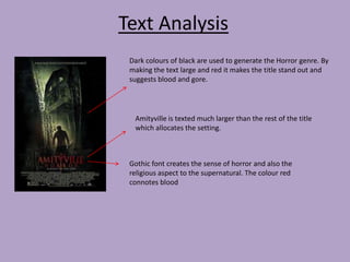 Text Analysis
Dark colours of black are used to generate the Horror genre. By
making the text large and red it makes the title stand out and
suggests blood and gore.

Amityville is texted much larger than the rest of the title
which allocates the setting.

Gothic font creates the sense of horror and also the
religious aspect to the supernatural. The colour red
connotes blood

 
