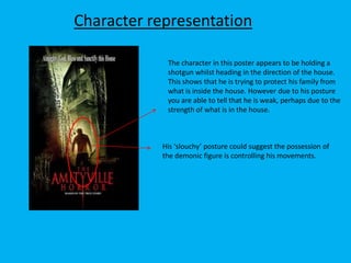 Character representation
The character in this poster appears to be holding a
shotgun whilst heading in the direction of the house.
This shows that he is trying to protect his family from
what is inside the house. However due to his posture
you are able to tell that he is weak, perhaps due to the
strength of what is in the house.

His ‘slouchy’ posture could suggest the possession of
the demonic figure is controlling his movements.

 