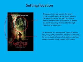 Setting/location
The poster is set just outside the family
home, this indicates that the family home is
the bases of the film. An association with
homes in horror films usually tends to lead to
the family becoming victims either through
hauntings or trespassers.

The woodland is a stereotypical aspect of horror
films, along with paranormal. The poster combines
the two to create a fusion of stereotypes, perhaps
trying to contrast being trapped with escape

 