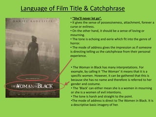 Language of Film Title & Catchphrase
• “She’ll never let go”.
• It gives the sense of possessiveness, attachment, forever a
curse or evilness.
• On the other hand, it should be a sense of loving or
mourning.
• The tone is echoing and eerie which fit into the genre of
horror.
• The mode of address gives the impression as if someone
is directing telling us the catchphrase from their personal
experience.
• The Woman in Black has many interpretations. For
example, by calling it ‘The Woman’ it means that it is a
specific women. However, it can be gathered that this is
because she has no name and therefore is referred to her
gender and costume.
• The ‘Black’ can either mean she is a women in mourning
or she is a women of evil intentions.
• The tone is harsh and straight to the point.
•The mode of address is direct to The Women in Black. It is
a descriptive basic imagery of her.

 
