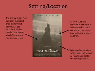 Setting/Location
The setting is not clear
as it is in black and
grey. However, it
seems as if the
location is in the
middle of nowhere
which fits into the
horror stereotype.

Even though the
location is not clear, it
is obvious that she is
outside as there is a
lake behind the ghost
children.

Misty and mysterious
which adds to the layer
of horror as it makes
the setting unclear.

 