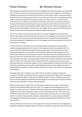 Poster Analysis

By: Miriana Younan

body language of the girl clearly shows that she is frightened as she has her head up and mouth wide
open. As you can see the hand is also pushing the girls face down which suggests it’s controlling her
and taking over her body, the evil spirit won’t let her win. Also the girl’s neck is stretched and looks
stride this shows she is trying to push back on the evil spirit and not let it win. The background of the
image is quite dull and grey and the cold texture gives it the feel that there is no hope and the
misery won’t end. The colours connate darkness and death and the grey connotes the isolation of
the girl and white lighting shows the girl’s innocence and purity which contrasts with the evil that
lies within. Dark shadows surrounding the female reflect the fact that darkness is engulfing her and
taking over her mind and body. The dull colours also suggest mystery, which will therefore make the
audience more determined to know what is going to happen with the girl.
The costume the girl is wearing is a dull grey colour, which again suggests fear and misery and
mystery with regards to the fate of this girl. The grey colour also suggests a loss of hope and the idea
that you can’t run away from the evil spirit that possesses her. Also what the girl is wearing will
remind the audience of a hospital gown, which could suggest the girl really needs help and that only
professionals can help her.
The title of the film is ‘The Possession’ which already tells the audience that it could be about
someone being possessed and since the girl is in the image she could be the possessed one. The
colour of the title is white which suggests that the possessed girl is innocent and pure and the
evil/devil spirit possesses an innocent girl. This white title is placed on a dark background, which
makes it grab attention more effectively and reminds the audience that there is both good and evil
featuring in this film. The title looks like it has been scratched and distorted as if someone has tried
to hide what the text reads, as if trying to hide a terrible secret, and also it looks like a cross has been
drawn through it. The cross relates to the narrative of the film, as possessions and exorcisms are
often associated with and linked to religion. The title is placed towards the bottom and middle of the
poster this could be because the audience will straightway be attract to the image to see what’s it
about and then they will see the title of the film when they are ready to find out this important piece
of information.
The tagline of the film is ‘Darkness Lives Inside’ which is also white to signify the purity and
innocence of the girl, but the choice of colour is quite ironic seeing as the tagline refers to darkness
and evil. Because the tagline is right under the title the audience will see it straight way as soon as
they see the title, adding to the meaning created through this first piece of text. The word ‘darkness’
links to the dark hand of the evil spirit residing inside her.
Other text on the poster is right at the top of the poster: ‘based on a true story’. This draws the
audience in and makes the film seem even scarier, as it suggests that something like this could
happen in real life and to them. The colour of the text is black, which makes it grab attention more
alongside the other text on the poster and this colour connotes death and fear. Other text is the
institutional information which is always seen on all film posters and also there is the release date
which is in red which makes grab the audience’s attention and as it connotes danger and blood it
could suggest to the audience that danger is coming their way when they watch the film or even in
their own lives.
The most effective conventions seen on this poster is the image and the film title. The image works
effectively as it grabs the audience attention and it also scares them as they have never seen a hand

 