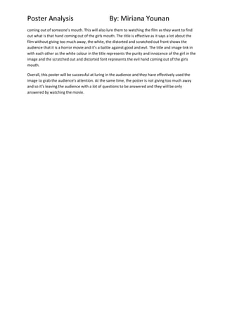 Poster Analysis

By: Miriana Younan

coming out of someone’s mouth. This will also lure them to watching the film as they want to find
out what is that hand coming out of the girls mouth. The title is effective as it says a lot about the
film without giving too much away, the white, the distorted and scratched out front shows the
audience that it is a horror movie and it’s a battle against good and evil. The title and image link in
with each other as the white colour in the title represents the purity and innocence of the girl in the
image and the scratched out and distorted font represents the evil hand coming out of the girls
mouth.
Overall, this poster will be successful at luring in the audience and they have effectively used the
image to grab the audience’s attention. At the same time, the poster is not giving too much away
and so it’s leaving the audience with a lot of questions to be answered and they will be only
answered by watching the movie.

 