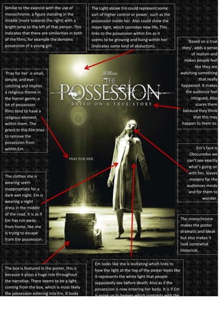 Similar to the exorcist with the use of
monochrome, a figure standing in the
middle (more towards the right) with a
bright lamp to the left of that person. This
indicates that there are similarities in both
of the films, for example the demonic
possession of a young girl.

The Light above Em could represent some
sort of higher control or power, such as the
possession inside her. Also could show the
moon light, which connotes new life. This
links to the possession within Em as it
seems to be growing and living within her
(Indicates some kind of abduction).

‘Pray for her’ is small,
simple, and eyecatching and implies
a religious theme in
the horror genre; a
lot of possession
films tend to have a
religious element
within them. The
priest in this film tries
to remove the
possession from
within Em.

Em’s face is
Obscuredso we
can’t see exactly
what’s going on
with her, leaves
mystery for the
audiences minds
and for them to
wonder.

The clothes she is
wearing seem
inappropriate for a
dark wet night. Em is
wearing a night
dress in the middle
of the road. It is as if
Em has run away
from home, like she
is trying to escape
from the possession.

The box is featured in the poster, this is
because it plays a huge role throughout
the narrative. There seems to be a light
coming from the box, which is most likely
the possession entering into Em, it looks
mystical and mysterious.

‘Based on a true
story’, adds a sense
of realism and
makes people feel
like they are
watching something
that really
happened. It makes
the audience feel
intrigued. Also
scares them
because they think
that this may
happen to them to.

The monochrome
makes the poster
dramatic and bleak
but also makes it
look somewhat
historical.
Em looks like she is levitating which links to
how the light at the top of the poster looks like
it represents the white light that people
supposedly see before death. Also as if the
possession is now entering her body. It is if Em
is going up to heaven which contrasts with the
fact that this film is about being possessed by
the devil.

 
