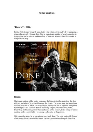 Poster analysis
“Done in” – 2014.
For the first of many research tasks that we have been set to do, I will be analysing a
poster of a recently released short film, in order to get an idea of how I am going to
design mine and to gain an understanding of how and why they have been made in
this particular way.
Picture:
The image used on a film poster is perhaps the biggest signifier as to how the film
will feel and what effects it will have on the viewer. The genre, tone and sometimes
even the storyline of a film can be portrayed through the use of a picture on a poster.
For example, “The Exorcist” had an incredibly simple, yet connotative poster.
Everything had meaning, from the use of dark, gothic colours, to the image of a man
standing under a street light – becoming a silhouette in the process.
This particular poster is, in my opinion, very well done. The most noticeable feature
of the image, is the contrast in colours. The background of the image is done in a
 