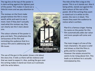 Plan B is a famous singer. Having
his name on the poster for this
film automatically adds star value
and more people will come and
see it.
The main image is of one of the
main characters. His pose is solid
and shows us that the films is
gritty and he is important.
However the estate around his
seems to be rising above him. This
leads us to believe he is actually
intimidated by this.
The tag line at the top of the poster is
in dark writing against the lightest past
of the poster. This makes it stand out a
little bit more and we pay attention to
it.
The reviews on the front make
people believe the film is more
worth while and want to see it
more. Even if they don’t actually
read what the reviews say, they
can clearly see the 5 stars above
one.
The colour scheme of the poster is
grey and dark. This emphasises the
seriousness of the film and
reminding the audience that its a
serious film and is addressing real
life issues
The use of the gun in the poster shows a lot about
the story line. It tells us there will be violence and
that we need to expect it. Also, putting the gun over
the writing makes it stand out more as it contrasts
with the write letters.
The title of the film is big on the
poster. This is so it stands out. Also it
being white, stands out against the
dark colours of the rest of the
poster. All of the writing they want
to stand out is in white on this
poster, the rest is in black. This
means they want the audience to
notice what is written.
 