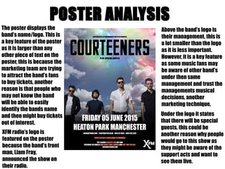 The poster displays the 
band’s name/logo. This is 
a key feature of the poster 
as it is larger than any 
other piece of text on the 
poster, this is because the 
marketing team are trying 
to attract the band’s fans 
to buy tickets, another 
reason is that people who 
may not know the band 
will be able to easily 
identify the bands name 
and then might buy tickets 
out of interest. 
Above the band’s logo is 
their management, this is 
a lot smaller than the logo 
as it is less important. 
However, it is a key feature 
as some music fans may 
be aware of other band’s 
under then same 
management and trust the 
managements musical 
decisions, another 
marketing technique. 
XFM radio’s logo is 
featured on the poster 
because the band’s front 
man, Liam Fray, 
announced the show on 
their radio. 
Under the logo it states 
that there will be special 
guests, this could be 
another reason why people 
would go to this show as 
they might be aware of the 
support acts and want to 
see them live. 
 