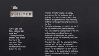 - The title ‘Sinister’ creates a creepy
atmosphere for the audience as it is
typically bold for a horror movie poster
and has a slight shadow, also indicating
that there are supernatural presences in
the film.
- The letter style does not match, as the ‘S’
are not identical and neither are the ‘I’.
This presents the crookedness of the film
and possibly a medieval tone, as
supernatural presences are typically
based on ghosts (or monsters) that died
in medieval times.
- The dark titles with the strange font also
contrast with the grey background,
standing out for viewers to notice much
easier. For the titles to be a dark colour
also relates to the supernatural state and
gives a dark vibe with the lack of bright
‘Once you see
him, nothing can
save you’
This tagline below
the title also relates
heavily to the
narrative of the
story, this also
relates to the image
below the title.
 