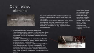 - The previous films that this director or producer has
done are down above the title, out of the way of the
main image.
- It is also there as the themes of the films relate, and to
promote other films that this director has done.
- It also depicts that the film may have the same
elements as these films did (e.g. Supernatural and
horrific aspects).
- Putting the website at the bottom of the poster
‘haveyouseenhim.com’ promotes the film more and allows
more versatility to find out more information about it. It
also relates back to the tagline and the main focus point
of the picture.
- ‘COMING SOON’ This gives no information to when it is
coming out and makes the viewers want to search for it
and become more excited about it.
- It also promotes the company and the leading distributor
(e.g. Warner bros.) and informing the viewers of the
director and actors in the film, allowing the audience to
see anyone they recognise and make the film appeal to
them more; but still out of the way of the main focus of the
picture.
Social media groups
are involved in order
to promote the film
further, it is more
accessible, and allow
others to see follow
updates about the film
(when it will be
released, watch
trailers etc.) this
creates a much larger
audience.
 