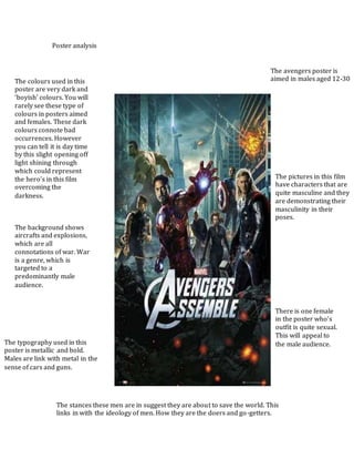 Poster analysis
The avengers poster is
aimed in males aged 12-30The colours used in this
poster are very dark and
‘boyish’ colours. You will
rarely see these type of
colours in posters aimed
and females. These dark
colours connote bad
occurrences. However
you can tell it is day time
by this slight opening off
light shining through
which could represent
the hero’s in this film
overcoming the
darkness.
The pictures in this film
have characters that are
quite masculine and they
are demonstrating their
masculinity in their
poses.
The background shows
aircrafts and explosions,
which are all
connotations of war. War
is a genre, which is
targeted to a
predominantly male
audience.
There is one female
in the poster who’s
outfit is quite sexual.
This will appeal to
the male audience.The typography used in this
poster is metallic and bold.
Males are link with metal in the
sense of cars and guns.
The stances these men are in suggest they are about to save the world. This
links in with the ideology of men. How they are the doers and go-getters.
 