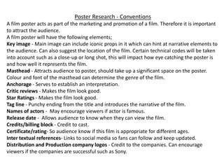 Poster Research - Conventions
A film poster acts as part of the marketing and promotion of a film. Therefore it is important
to attract the audience.
A film poster will have the following elements;
Key image - Main image can include iconic props in it which can hint at narrative elements to
the audience. Can also suggest the location of the film. Certain technical codes will be taken
into account such as a close-up or long shot, this will impact how eye catching the poster is
and how well it represents the film.
Masthead - Attracts audience to poster, should take up a significant space on the poster.
Colour and font of the masthead can determine the genre of the film.
Anchorage - Serves to establish an interpretation.
Critic reviews - Makes the film look good.
Star Ratings - Makes the film look good.
Tag line - Punchy ending from the title and introduces the narrative of the film.
Names of actors - May encourage viewers if actor is famous.
Release date - Allows audience to know when they can view the film.
Credits/billing block - Credit to cast.
Certificate/rating- So audience know if this film is appropriate for different ages.
Inter textual references- Links to social media so fans can follow and keep updated.
Distribution and Production company logos - Credit to the companies. Can encourage
viewers if the companies are successful such as Sony.
 