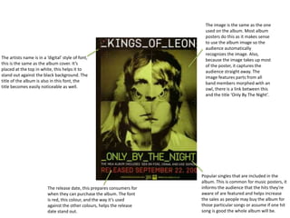 The artists name is in a ‘digital’ style of font,
this is the same as the album cover. It’s
placed at the top in white, this helps it to
stand out against the black background. The
title of the album is also in this font, the
title becomes easily noticeable as well.
The image is the same as the one
used on the album. Most album
posters do this as it makes sense
to use the album image so the
audience automatically
recognizes the image. Also,
because the image takes up most
of the poster, it captures the
audience straight away. The
image features parts from all
band members morphed with an
owl, there is a link between this
and the title ‘Only By The Night’.
The release date, this prepares consumers for
when they can purchase the album. The font
is red, this colour, and the way it’s used
against the other colours, helps the release
date stand out.
Popular singles that are included in the
album. This is common for music posters, it
informs the audience that the hits they’re
aware of are featured and helps increase
the sales as people may buy the album for
those particular songs or assume if one hit
song is good the whole album will be.
 