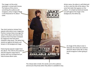 Artists name, the album is self-titled and
so this is also the title of the album. The
same font style that appears on the
album , it’s simple but bold and stands
out well against the image in the
background, the white sky.
The image is of the artist
standing in a street with houses.
The feature of the artist is
something the audience will
recognize, and an image of Bugg
is also featured on his album
cover.
An image of the album cover is
featured, this shows the audience
what the album looks like so they
would recognize it when going to
buy.
Two short sentence reviews from
popular alternative music magazines.
Positive reviews help encourage the
sales of the album and show to the
audience that it has been reviewed
by magazines that have been
involved in big names. The white font
stands out against the blacks and
browns in the background image.
Featuring two popular singles from
the album. This informs the audience
that the popular songs they’re
familiar with are included and can
help increase album sales.
The release date in bold, this stands out to the audience
and ensures they know when they album is available to buy.
 