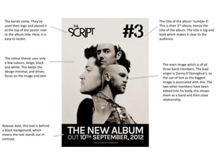 The title of the album ‘number 3’.
This is their 3rd album, hence the
title of the album. The title is big and
bold which makes it clear to the
audience.
The main image which is of all
three band members. The lead
singer is Danny O’Donoghue’s, so
the use of him as the biggest
image is associated with this. The
two other members have been
edited into his body, this shows
them as a band and their close
relationship.
The bands name. They’ve
used their logo and placed it
at the top of the poster next
to the album title. Here, it is
easy to locate.
The colour theme uses only
a few colours, beige, black
and white. This keeps the
design minimal, and drives
focus on the image and text.
Release date, this text is behind
a black background, which
means the text stands out in
contrast.
 