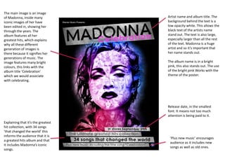 Artist name and album title. The
background behind the text is a
low opacity white. This allows the
black text of the artists name
stand out. The text is also large,
especially larger than all the rest
of the text. Madonna is a huge
artist and so it’s important that
her name stands out.
The album name is in a bright
pink, this also stands out. The use
of the bright pink Works with the
theme of the poster.
The main image is an image
of Madonna, inside many
iconic images of her have
been edited in, showing her
through the years. The
album features all her
greatest hits, which explains
why all these different
generation of images is
there because it signifies her
generations of music. The
image features many bright
colours, this links with the
album title ‘Celebration’
which we would associate
with celebrating.
Release date, in the smallest
font. It means not too much
attention is being paid to it.
Explaining that it’s the greatest
hit collection, with 34 songs
‘that changed the world’ this
informs the audience that it is
a greatest hits album and that
it includes Madonna’s iconic
songs.
‘Plus new music’ encourages
audience as it includes new
songs as well as old ones.
 