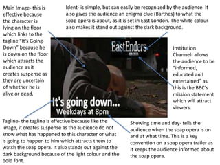 Ident- is simple, but can easily be recognized by the audience. It
also gives the audience an enigma clue (Barthes) to what the
soap opera is about, as it is set in East London. The white colour
also makes it stand out against the dark background.
Institution
Channel- allows
the audience to be
“informed,
educated and
entertained” as
this is the BBC’s
mission statement
which will attract
viewers.
Main Image- this is
effective because
the character is
lying on the floor
which links to the
tagline “It’s Going
Down” because he
is down on the floor
which attracts the
audience as it
creates suspense as
they are uncertain
of whether he is
alive or dead.
Showing time and day- tells the
audience when the soap opera is on
and at what time. This is a key
convention on a soap opera trailer as
it keeps the audience informed about
the soap opera.
Tagline- the tagline is effective because like the
image, it creates suspense as the audience do not
know what has happened to this character or what
is going to happen to him which attracts them to
watch the soap opera. It also stands out against the
dark background because of the light colour and the
bold font.
 