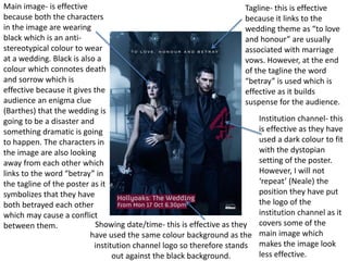 Tagline- this is effective
because it links to the
wedding theme as “to love
and honour” are usually
associated with marriage
vows. However, at the end
of the tagline the word
“betray” is used which is
effective as it builds
suspense for the audience.
Main image- is effective
because both the characters
in the image are wearing
black which is an anti-
stereotypical colour to wear
at a wedding. Black is also a
colour which connotes death
and sorrow which is
effective because it gives the
audience an enigma clue
(Barthes) that the wedding is
going to be a disaster and
something dramatic is going
to happen. The characters in
the image are also looking
away from each other which
links to the word “betray” in
the tagline of the poster as it
symbolizes that they have
both betrayed each other
which may cause a conflict
between them.
Institution channel- this
is effective as they have
used a dark colour to fit
with the dystopian
setting of the poster.
However, I will not
‘repeat’ (Neale) the
position they have put
the logo of the
institution channel as it
covers some of the
main image which
makes the image look
less effective.
Showing date/time- this is effective as they
have used the same colour background as the
institution channel logo so therefore stands
out against the black background.
 
