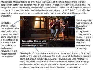 Main image- this is effective as it the facial expressions of the characters connote fear and
desperation as they are being followed by the ‘villain’ (Propp) dressed in the dark clothing. The
image also links to the hashtag “nowhere left to run” used at the bottom of the poster because
the characters have reached a dead end and cannot get away from the ‘villain’. This is effective
because it creates suspense for the audience as they are unsure of what will happen to the
characters.
Institution
channel- allows
the audience to be
informed of which
channel the soap is
being shown on. It
is also effective as
it blends in with
the bricks in the
background,
however, it is still
recognizable for
the audience.
Showing date/time- this is useful as the audience are informed of the day
and time the soap will be shown. The white colour of the text also makes it
stand out against the dark background. They have also used hashtags to
allow viewers to interact with each other on social media about the soap
which is effective as most people have access to the internet and social
media and can therefore share their opinions of the soap opera.
Main image- the
dark background
also gives a
dystopian
setting which
connotes that a
disaster is going
to happen and
that some
characters may
be in danger.
 
