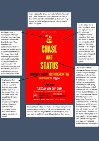 Thisis a posterfor Chase andStatus’sNorthAmerican
tour. I have chosenthisasthisis aroundthe time of
theirprime mainstreamattention,astheywere very
famousinthe UK andwere now big inAmericaand
across the globe.
As theyare nowin
mainstreamattention,
theyhave theirownlogo
as theyare almostlike a
brandedimage.They
have become
synonymouswiththeir
Crownand bulldog,which
isa commonBritishIcon.
ThisImage showsthat
eventhoughtheyhave
adjustedtheirsoundto
accommodate global
audiences,theystill
recognise thattheycome
fromBritain,withtheir
original audiencesand
supportersstill inmind.
As the colourredis
associatedwithanger
and rage,the use of
thisbrightred
backgroundcould
meanthat theirtour
will be hectic,heavy
and energetic,which
isa lotof the music
chase & Statusbegan
making.Itmay also
show that evenafter
theirsuccesstheystill
stay true to their
musicand signature
sound.
Emphasizingtheir
newalbum,especially
as it waspopularin
America,soto make
people wanttogo see
themmore if theylike
theirnewalbum.This
givesChase & Status
alsoa more
progressive image as
it showstheymove
withthe times,
keepinguptodate
withtrendswhilst
stayingtrue to their
sound.
The Bright bold font
displayingchase andstatus
name inlarge isveryeye
catching,whichmay help
people see itandincrease
ticketsales.The colour
yellow canbe associated
withthe sunshine,giving
chase and Statusa kindof
warm flare.Thiscan also be
linkedtojoyandhappiness,
and that if yoursaw themat
theirtour you’dhave a
goodtime.Thisalsotiesin
withthe contrast of the red
background withthat even
thoughtheirmusicisangry
and full of rage,youcan still
go and enjoyashowput on
by them, withanyrage that
youmay feel beingreleased
and turnedintohappiness
and love,havingagood
time withthose aroundyou.
They’ve shownartistslike PushaTand Major lazer,whoare
extremelypopularinthe U.S.A,sotopeople whoare fans
of these artistbutmay notknow chase and status,they
may wantto lookthemup andbuy ticketstotheirtours.
 