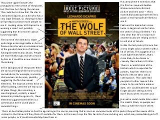 Jonathan Edge
This poster again features the
protagonist in the centre of the poster,
but this time he’s facing the camera.
This could be to show that the star is
Leonardo DiCaprio, an actor who has a
very large fanbase, so showing his face
will perhaps convince more people to
see it. Looking closer at DiCaprio he is
wearing a smart suit, possibly
suggesting that this movie is about
businesspeople.
Unlike the last poster, this one has
a very bright colour scheme with a
lot of yellow. This suggests it’s a
more light-hearted film, that’s
more likely to be drama or
comedy than action or thriller.
Has area where it mentions that
the film has received Golden
Globe nominations for best
picture and best actor – this is
essentially boasting that the film is
good so more people are likely to
see it.
Features the lead actors name
twice in large text and he’s also
the centre of visual interest – it’s
very clear that he’s a major star
and the studio are relying on him
to sell a lot of tickets.The name of the director is made
quite large and recognisable as he is a
famous director who is considered one
of the greatest directors of all time,
having directed many classics. People
are more likely to go and see a movie
by him as it could be a new classic in
the making.
In the background of the poster there
are various things which have various
connotations; for example, a scantily
clad woman can be seen, possibly
suggesting the film has sexual
elements. The location seems to be an
office building, yet there are many out
of place things, like a monkey, a
marching band, confetti, a dwarf
dressed in protective gear etc., these
elements suggest that the film is a
comedy due to the out of place
comedic things.
There is a credits block at the
bottom which is expected for
posters, however there is no
specific release date, only a
coming soon. This could lead
people to further research the
movie to try and find a release
date, or it could lead them to just
forget about it seeing as they
don’t know when it comes out.
Has some social media links under
the credits block, so people can
keep up with the movie online.
This is an Australian poster so has the age rating in the corner, meaning that as soon as someone looks at the poster they will be aware of the
content in the film and if they think it’s suitable for them. In this case it says the film has lots of sex and drug use, which may immediately put off
some people, or it could immediately draw them in.
 