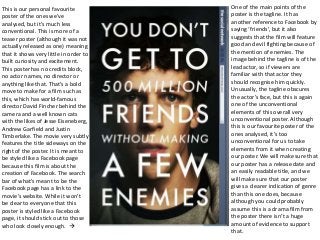 This is our personal favourite
poster of the ones we’ve
analysed, but it’s much less
conventional. This is more of a
teaser poster (although it was not
actually released as one) meaning
that it shows very little in order to
built curiosity and excitement.
This poster has no credits block,
no actor names, no director or
anything like that. That’s a bold
move to make for a film such as
this, which has world-famous
director David Fincher behind the
camera and a well known cats
with the likes of Jesse Eiseneberg,
Andrew Garfield and Justin
Timberlake. The movie very subtly
features the title sideways on the
right of the poster. It is meant to
be styled like a Facebook page
because this film is about the
creation of Facebook. The search
bar of what’s meant to be the
Facebook page has a link to the
movie’s website. While it won’t
be clear to everyone that this
poster is styled like a Facebook
page, it should stick out to those
who look closely enough. 
One of the main points of the
poster is the tagline. It has
another reference to Facebook by
saying ‘friends’, but it also
suggests that the film will feature
good and evil fighting because of
the mention of enemies. The
image behind the tagline is of the
lead actor, so if viewers are
familiar with that actor they
should recognise him quickly.
Unusually, the tagline obscures
the actor’s face, but this is again
one of the unconventional
elements of this overall very
unconventional poster. Although
this is our favourite poster of the
ones analysed, it’s too
unconventional for us to take
elements from it when creating
our poster. We will make sure that
our poster has a release date and
an easily readable title, and we
will make sure that our poster
gives a clearer indication of genre
than this one does, because
although you could probably
assume this is a drama film from
the poster there isn’t a huge
amount of evidence to support
that.
 