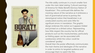 The title oddly continues in a much smaller font
under the main label stating ‘Cultural Learnings
of America for Make Benefit Glorious Nation of
Kazakhstan’. This continued title defines the
mocking nature of the narrative as it embraces a
lack of grammatical sense to portray the
stereotypical notion that Kazakhstan is an
uneducated country and cares little for
significant errors in translation. The graphic
design endorses this notion as it appears folded
and printed on a dirtied colour. Representing
how little respect the country has for official
products such as this mockumentary, particularly
as folding paper can be associated with
carelessness whilst the colour could be
considered ‘grubby’.
Overall then the poster effectively communicates
the main theme and ideologies of the narrative
in order to entice its targeted audience and
encourage them to watch the film.
 