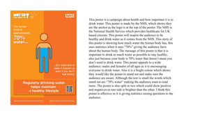 This poster is a campaign about health and how important it is to
drink water. This poster is made by the NHS, which shows they
are the anchor as the logo is at the top of the poster. The NHS is
the National Health Service which provides healthcare for UK
based citizens. This poster will inspire the audience to be
healthy and drink water as it comes from the NHS. This story of
this poster is showing how much water the human body has, this
uses statistics when it says “70%” giving the audience facts
about the human body. The message of this poster is that it is
important to drink as much water as possible to stay healthy;
also just because your body is 70% water that doesn’t mean you
don’t need to drink water. This poster appeals to a wide
audience; males and females of all ages as it is encouraging
everyone to drink water. Also it is a bright colour which shows
they would like the poster to stand out and make sure the
audience are aware. Although the text is small the words which
stand out are “70% water” making the audience want to read
more. The poster is also split in two which could show positive
and negatives as one side is brighter than the other. I think this
poster is affective as it is giving statistics raising questions to the
audience.
 