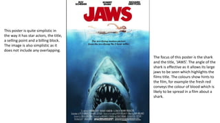 The focus of this poster is the shark
and the title, ‘JAWS’. The angle of the
shark is effective as it allows its large
jaws to be seen which highlights the
films title. The colours show hints to
the film, for example the fresh red
conveys the colour of blood which is
likely to be spread in a film about a
shark.
This poster is quite simplistic in
the way it has star actors, the title,
a selling point and a billing block.
The image is also simplistic as it
does not include any overlapping.
 