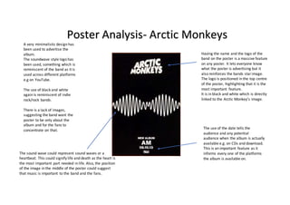 Having the name and the logo of the
band on the poster is a massive feature
on any poster. It lets everyone know
what the poster is advertising but it
also reinforces the bands starimage.
The logo is positioned in the top centre
of the poster, highlighting that it is the
most important feature.
It is in black and white which is directly
linked to the Arctic Monkey’s image.
The use of the date tells the
audience and any potential
audience when the album is actually
available e.g. on CDs and download.
This is an important feature as it
informs every one of the platforms
the album is available on.
A very minimalistic design has
been used to advertise the
album.
The soundwave style logo has
been used, something which is
reminiscent of the band as it is
used across different platforms
e.g on YouTube.
The use of black and white
again is reminiscent of indie
rock/rock bands.
There is a lack of images,
suggesting the band want the
poster to be only about the
album and for the fans to
concentrate on that.
Poster Analysis- Arctic Monkeys
The sound wave could represent sound waves or a
heartbeat. This could signify life and death as the heart is
the most important part needed in life. Also, the position
of the image in the middle of the poster could suggest
that music is important to the band and the fans.
 