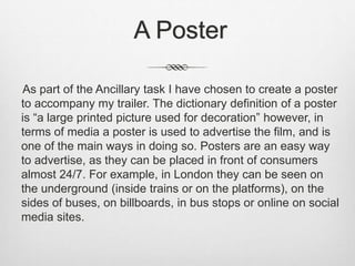 A Poster
As part of the Ancillary task I have chosen to create a poster
to accompany my trailer. The dictionary definition of a poster
is “a large printed picture used for decoration” however, in
terms of media a poster is used to advertise the film, and is
one of the main ways in doing so. Posters are an easy way
to advertise, as they can be placed in front of consumers
almost 24/7. For example, in London they can be seen on
the underground (inside trains or on the platforms), on the
sides of buses, on billboards, in bus stops or online on social
media sites.
 