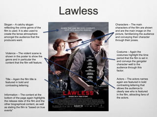 Lawless
Slogan – A catchy slogan
reflecting the crime genre of the
film is used. It is also used to
create the tense atmosphere
amongst the audience that the
producers want.
Characters – The main
characters of the film are shown
and are the main image on the
picture, familiarizing the audience
and conveying their character
through their poses.
Violence – The violent scene is
shown in the poster to show the
genre and in particular the
content that the film will feature.
Title – Again the film title is
featured in bold and
contrasting lettering.
Costume – Again the
costumes highlight the time
period that the film is set in
and conveys the gangster
character well to the
audience through this
factor.
Actors – The actors names
again are featured in bold
contrasting lettering that
allows the audience to
clearly see who is featured
in the film, attracting fans of
the actors.
Information – The content at the
bottom of the page again highlights
the release date of the film and the
other biographical content, as well
as stating the film is “based on true
events”
 