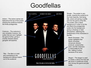 Goodfellas
Actors – The actors names are
featured at the top of the poster,
drawing the audience towards
the three protagonists.
Title – The title is in bold
and contrasting to the
background making it stand
out to the audience.
Costume – The costume is
very simplistic however, the
suites that are worn highlight
the genre further, giving a
smartly dressed classic
gangster atmosphere.
Slogan – The slogan is used
to create a catchy line that will
get stuck in audiences minds
and convey the genre and plot
subtly.
Simple – The poster is very
simple, drawing the audience to
the main features, that being
title, actors and giving a subtle
hint into the genre of the film.
The poster uses a black
background in order to do this
and blend the protagonists
suites into the background,
giving a shadowy or dark
atmosphere, reflecting the
lawlessness of the characters in
the film.
Martin Scorsese – The
poster highlights that
Martin Scorsese
(American director,
producer, screenwriter,
actor, and film historian)
is responsible for the
film, selling it further
because of his name.
 