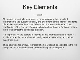 Key Elements
All posters have similar elements, in order to convey the important
information to the audience quickly and even from a mere glance. The fonts
of the titles and other important information like release dates and the
certification of the film are often put in bold and contrasting fonts and colors
in order to attract the audiences attention.
It is important for the posters to include all this information and to make it
visible in order for the audience to easily see the information and before
everything else.
The poster itself is a visual representation of what will be included in the film
and gives the audience a quick and brief insight into the genre.
 