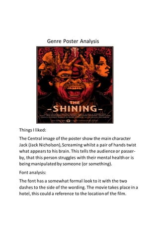 Genre Poster Analysis
Things I liked:
The Central image of the poster show the main character
Jack (Jack Nicholson),Screaming whilst a pair of hands twist
what appearsto his brain. This tells the audienceor passer-
by, that this person struggles with their mental healthor is
being manipulatedby someone (or something).
Font analysis:
The font has a somewhat formal look to it with the two
dashes to the side of the wording. The movie takes place in a
hotel, this could a reference to the locationof the film.
 
