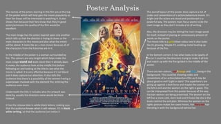 Poster Analysis
The names of the actors starring in this film are at the top
of the poster which will help gain the movie popularity as
their fan bases will be interested in watching it. It also
shows that because their fans know that they’re good
actors/actresses the quality of the film would be
excellent.
The main image has the actors layered upon one another
which tells us that the director is trying to show us the
main characters in this movie and also what the movie
will be about. It looks like an x-men movie because all of
the characters from the franchise are in it.
In the middle of the poster is a woman surrounded by
fire. The colours are very bright which helps make the
main image stand out even more then it already does.
It makes the audience look at the middle first before
following on and looking at the title to see what the
movie is called. It is very effective because it’s not bland
and it does capture our attention. It also tells the
audience that there is a possibility of the women having a
superpower involved with the element fire, enticing the
audience even more.
Underneath the title it includes who the artwork was
done by, usually the directors name would be there
instead.
It has the release date in white block letters, making sure
that the audience knows when it will release. It’s in block
white writing, so that the audience can notice it
The overall layout of this poster does capture a lot of
codes and conventions of a action/adventure movie. It’s
bright and the actors are stood and positioned in a
powerful way. The posters main focus seems to be the
main image as they don’t include a lot of writing.
Also, the directors may be letting the main image speak
for itself, instead of placing an unnecessary amount of
words on the poster.
The movie title is a gold/silver colour and it also looks
like its glowing. Maybe it’s scolding metal heating up
because of the fire.
In the bottom corners it has what looks to be sparks of
fire so it could be the directors trying to make it all link
and match up with the fire ignited in the middle of the
poster.
There are two colours, red/orange and blue, being in the
background. This could be showing codes and
conventions of an action/adventure film as it may be
about good vs evil? Light vs dark? The superhero’s are
going up against a dark force and maybe the women on
the left is evil and the women on the right is good. This
can be interpreted from this poster because of the way
the two women are being presented. The women on the
left has a more cold, stern look and it looks like she is the
brains behind the evil plan. Whereas the women on the
rights posture makes her seem heroic, her fiery red hair
blending in with the background behind her.
 