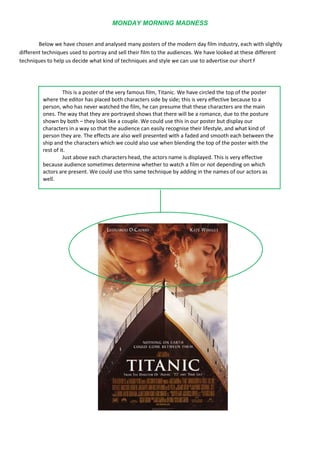 18573754324350Below we have chosen and analysed many posters of the modern day film industry, each with slightly different techniques used to portray and sell their film to the audiences. We have looked at these different techniques to help us decide what kind of techniques and style we can use to advertise our short f<br />This is a poster of the very famous film, Titanic. We have circled the top of the poster where the editor has placed both characters side by side; this is very effective because to a person, who has never watched the film, he can presume that these characters are the main ones. The way that they are portrayed shows that there will be a romance, due to the posture shown by both – they look like a couple. We could use this in our poster but display our characters in a way so that the audience can easily recognise their lifestyle, and what kind of person they are. The effects are also well presented with a faded and smooth each between the ship and the characters which we could also use when blending the top of the poster with the rest of it.Just above each characters head, the actors name is displayed. This is very effective because audience sometimes determine whether to watch a film or not depending on which actors are present. We could use this same technique by adding in the names of our actors as well.<br />695325294005<br />The 3rd section presents the two main characters again in a setting that no doubt corresponds to that of the film. This is where we could have our two main characters side by side, once again displaying their personalities through posture and facial expression, this way we can show the audience all 3 characters included in this film. We could also have a corresponding setting to the film/genre.They have split this poster into 3 sections, and the top section seems to display the presumable main character. We could use this in our poster because apart from the two main characters, we also have an angry teacher who could be placed at the top of this poster, to assert his authority. Putting him at the top with an angry facial expression can make the audience realise that there will be a feud in this short film.319087543719759 times out of 10 every poster for a modern day film presents a slogan, to enhance the poster slightly. Sometimes you can determine through the slogan what kind of genre the film is due to any humour used in the words. The example to the left has used “Life, Death and something in between” which gives the audience a sense of horror and spookiness which this film is inevitably about.<br />This technique is also very effective because they have overlaid the characters according to importance. We can assume that the male character is the leading role, “Johnny Gaddaar”. The woman behind has red lips which could represent love and relationship due to the red coloured semiotic.  We could overlay characters in order of importance, but this would be quite difficult because our characters are quite similar and play the same role.When looking through posters this one caught our eyes because it’s in black and white which corresponds to our short film. We are also looking to use semiotics in our film, for example we are planning to use a red car to show danger, to enhance the modernisation of black and white films. In this poster we can see that the male character has tinted glasses which could portray “killing” and “blood”, also in his glasses there are reflections of other characters to which the redness could correspond to. In our case the teacher is very irate with the students so we could use the colour red to convey anger.34099504413250On this poster we can see that the two main characters are both present, but they have cleverly cut the faces in half and put two halves together. We could use this technique and have our ditsy character with a really tired, grumpy expression on one half of the poster, and then we could have our brainy, smart character with a bright happy facial expression on the other half. This would already show the clash of personalities, and the audience could see the difference of both characters. Then above the faces display our title, actors and other details needed.323850294005<br />