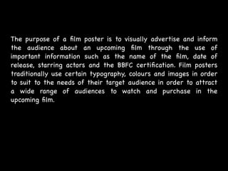 The purpose of a ﬁlm poster is to visually advertise and inform
the audience about an upcoming ﬁlm through the use of
important information such as the name of the ﬁlm, date of
release, starring actors and the BBFC certiﬁcation. Film posters
traditionally use certain typography, colours and images in order
to suit to the needs of their target audience in order to attract
a wide range of audiences to watch and purchase in the
upcoming ﬁlm.
 