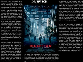 INCEPTION The positions of the characters give the
audience a suggestion of what to expect in
the movie. In total there are six characters,
spread out in different levels; Leonardo
DiCaprio, Joseph Gordon-Levitt and Ken
Watanabe positioned at the front, Tom Hardy
in the middle and ﬁnally, Ellen Page and Dileep
Rao at the back. This to the audience could
suggest the status or importance of each
character in the ﬁlm; the characters
positioned at the front could suggest that
they are in charge, possibly the boss' of a
cooperation however the ones at the back
could be who they have employed. 

The Unique Selling Point (USP) of the
ﬁlm poster is Leonardo DiCaprio whose
name is positioned at the top of the
poster in bold writing whilst the rest of
the casts names are below his. This is in
order to make the audience aware that
DiCaprio is the main character and has
some kind of authority over the rest of
the characters. As DiCaprio is an A-list
star, being the main character of the
ﬁlm, automatically will attract fans and
make them intrigued which therefore
will make them watch the ﬁlm.
In the poster, four of the characters
which are positioned in the front are
facing right however the two at the
back are facing left; this makes it look
as if the characters are getting ready
for something such as a ﬁght or a
mission. The title ' Inception' means
'the establishment or starting point of
an institution or activity'. This
automatically makes the audience
aware that the characters are
preparing themselves for something big
such as a war.

The colour scheme of the poster is
mainly dark colours such as blacks,
greys, whites and reds. The colour of
the font is red, which stands out in
comparison to the dark background.
The background has use of low lighting
and dark colours in order to make the
font stand out. The colour red has
connotations to danger, war and blood.
The red colour red is traditionally is
used for warning signs therefore the
audience are in some way warned of
the danger in the ﬁlm. 

The use of props and costume on the poster could also highlight
the key themes in the ﬁlm, giving the audience an insight of
what to expect. The use of guns and smart attire could suggest
that they characters are apart of an organisation. Guns connote
to violence and danger which could foreshadow death within the
ﬁlm. 

The title tag ' your mind is the scene of the
crime' the word ' your' makes the audience
more involved in the ﬁlm as the use of direct
address makes it feel more personal, drawing
the audience in. The slogan suggest that
already a crime has been committed and the
movie is going to revolve around solving that
crime, suggesting that perhaps the ﬁlm has
aspects of a psychological thriller. Another
indication to the psychological genre of the
ﬁlm, is the image itself. Behind the
characters, a birds eyed view of a street full
of ofﬁce buildings is displayed which gives
the audience the illusion that the characters
are almost falling down, making them look
twice. The multi-layered image therefore
suggests to the audience that the ﬁlm will
contain similar mind tricks, which overall
attracts them to want to watch the ﬁlm.
 
