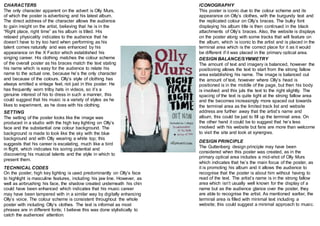 ICONOGRAPHY 
This poster is iconic due to the colour scheme and its 
appearance on Olly’s clothes, with the burgundy text and 
the replicated colour on Olly’s braces. The bulky font 
displaying his album title is then continued in the black 
attachments of Olly’s braces. Also, the website is displays 
on the poster along with some tracks that will feature on 
the album, which is iconic to the artist and is placed in the 
terminal area which is the correct place for it as it would 
be different if it was placed in the primary optical area. 
CHARACTERS 
The only character apparent on the advert is Olly Murs, 
of which the poster is advertising and his latest album. 
The direct address of the character allows the audience 
to gain insight on the artist, believing that he is in the 
“Right place, right time” as his album is titled. His 
relaxed physicality indicates to the audience that he 
doesn’t have to try too hard when performing as his 
talent comes naturally and was enhanced by his 
appearance on the X Factor which established his 
singing career. His clothing matches the colour scheme 
of the overall poster as his braces match the text stating 
his name which is easy for the audience to relate his 
name to the actual one, because he’s the only character 
and because of the colours. Olly’s style of clothing has 
always emitted a vintage feel, not just in this poster. He 
has frequently worn trilby hats in videos, so it’s a 
genuine interest of his to dress in such a manner, this 
could suggest that his music is a variety of styles as he 
likes to experiment, as he does with his clothing. 
SETTING 
The setting of the poster looks like the image was 
produced in a studio with the high key lighting on Olly’s 
face and the substantial one colour background. The 
background is made to look like the sky with the blue 
background and with Olly wearing a white top; this 
suggests that his career is escalating, much like a bird 
in flight, which indicates his soring potential and 
discovering his musical talents and the style in which to 
present them. 
TECHNICAL CODES 
On the poster, high key lighting is used predominantly on Olly’s face 
to highlight is masculine features, including his jaw line. However, as 
well as airbrushing his face, the shadow created underneath his chin 
could have been enhanced which indicates that his music career 
may have been tampered with in a similar way by digitally enhancing 
Olly’s voice. The colour scheme is consistent throughout the whole 
poster with including Olly’s clothes. The text is informal as most 
phrases are in different fonts; I believe this was done stylistically to 
catch the audiences’ attention. 
DESIGN BALANCE/SYMMETRY 
The amount of text and imagery is balanced, however the 
positioning allows the text to start from the strong fallow 
area establishing his name. The image is balanced out 
the amount of text, however where Olly’s head is 
positioned is in the middle of the page, but then his body 
is involved and this juts the text to the right slightly. The 
spacing of the text is quite tight at the strong fallow area 
and the becomes increasingly more spaced out towards 
the terminal area as the limited track list and website 
address are further away that the artist’s name and 
album, this could be just to fill up the terminal area. On 
the other hand it could be to suggest that he’s less 
involved with his website but fans are more than welcome 
to visit the site and look at synergies. 
DESIGN PRINCIPLE 
The Guttenberg design principle may have been 
considered when this poster was created, as in the 
primary optical area includes a mid-shot of Olly Murs 
which indicates that he’s the main focus of the poster, as 
it is promoting his album and it allows the audience to 
recognise that the poster is about him without having to 
read of the text. The artist’s name is in the strong fallow 
area which isn’t usually well known for the display of a 
name but as the audience glance over the poster, they 
are able to recognise the artist. As mentioned earlier, the 
terminal area is filled with minimal text including a 
website; this could suggest a minimal approach to music. 
