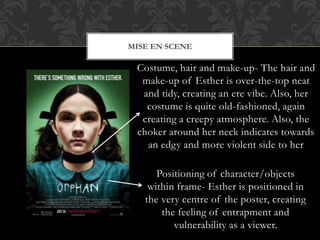MISE EN SCENE 
Costume, hair and make-up- The hair and 
make-up of Esther is over-the-top neat 
and tidy, creating an ere vibe. Also, her 
costume is quite old-fashioned, again 
creating a creepy atmosphere. Also, the 
choker around her neck indicates towards 
an edgy and more violent side to her 
Positioning of character/objects 
within frame- Esther is positioned in 
the very centre of the poster, creating 
the feeling of entrapment and 
vulnerability as a viewer. 
 