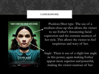 CAMERAWORK 
Position/Shot type- The use of a 
medium-close-up shot allows the viewer 
to see Esther’s threatening facial 
expression and the extreme neatness of 
her style. This allows the viewer to feel 
suspicious and wary of her. 
Angle- There is use of a slight low angle 
in this poster, again making Esther 
appear more superior and powerful, 
making the viewer cautious of her. 
 