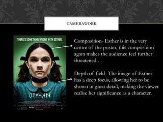 CAMERAWORK 
Composition- Esther is in the very 
centre of the poster, this composition 
again makes the audience feel further 
threatened . 
Depth of field- The image of Esther 
has a deep focus, allowing her to be 
shown in great detail, making the viewer 
realise her significance as a character. 
