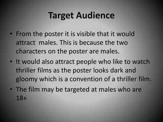 Target Audience
• From the poster it is visible that it would
attract males. This is because the two
characters on the poster are males.
• It would also attract people who like to watch
thriller films as the poster looks dark and
gloomy which is a convention of a thriller film.
• The film may be targeted at males who are
18+
 