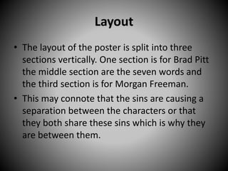 Layout
• The layout of the poster is split into three
sections vertically. One section is for Brad Pitt
the middle section are the seven words and
the third section is for Morgan Freeman.
• This may connote that the sins are causing a
separation between the characters or that
they both share these sins which is why they
are between them.
 