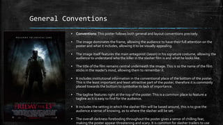 General Conventions
▪ Conventions: This poster follows both general and layout conventions precisely.
▪ The image dominates the frame, allowing the audience to have their full attention on the
poster and what it includes, allowing it to be visually appealing.
▪ The image itself features the main antagonist (Jason) in his signature costume, allowing the
audience to understand who the killer in the slasher film is and what he looks like.
▪ The title of the film remains central underneath the image.This is so the name of the film
sticks in the reader's mind, allowing them to remember it.
▪ It includes institutional information in the conventional place of the bottom of the poster.
This is the least important and least attractive part of the poster, therefore it is commonly
placed towards the bottom to symbolise its lack of importance.
▪ The tagline features right at the top of the poster.This is a common place to feature a
tagline as it is easy to find for the audience.
▪ It includes the setting in which the slasher film will be based around, this is to give the
audience a sense of knowing, as to where the slasher will be set.
▪ The overall darkness foreboding throughout the poster gives a sense of chilling fear,
making the poster appear threatening and scary. It is common for slasher trailers to use
 