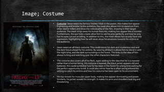 Image; Costume
▪ Costume: Jason wears his famous hockey mask in the poster, this makes him appear
frightening and sinister to the audience; the mask also allows him to stand out from
other slasher killers and show the individuality of the film, drawing in their target
audience.The mask strips away his human features, making him appear like a monster.
Furthermore, the eye holes create allow him to see his prey perfectly and how he only
has his eyes cut out on killing. In addition to this, the mask allows him to only have one
expression; highlighting how he will never show his emotions towards his victims or
the audience.
▪ Jason wears an all black costume.This could mirror his dark and mysterious soul and
the dark future ahead for his victims. By wearing all black it allows him to blend in with
the night time, and the dark surroundings in the forest.This links to the idea of him
always lurking and watching over the other characters featured.
▪ The costume also covers all of his flesh, again adding to the idea that he is a monster
rather than a human being. His costume is layered, the black jacket appears old and
battered, this could symbolise how he has been in the forest for a long time waiting for
the perfect opportunity to kill. It could also mirror how he is often racing around the
setting to catch his victims and how his costume has been open to his environment.
▪ His top reveals his muscular upper body, making him appear dominating and power.
Similarly, his jacket reveals his strength. It makes his arms and shoulders look big and
threatening.
▪
 