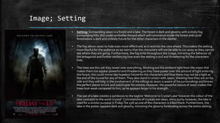Image; Setting
▪ Setting: Surrounding Jason is a forest and a lake.The forest is dark and gloomy with a misty fog
surrounding him, this could symbolise the evil which will commence inside the forest and could
foreshadow a dark and unlikely future for the other characters in the slasher.
▪ The fog allows Jason to hide even more effectively as it restricts the view ahead.This makes the setting
more fearful for the audience as we worry that the characters will not be able to run away as they cannot
see where they are going. Furthermore, the fog lurks throughout the image, mirroring the behavior of
the antagonist and further reinforcing how even the setting is evil and threatening for the characters
lives.
▪ The trees are thin yet they tower over everything, blocking out the ambient light from the moon this
makes them too appear powerful and threatening as they have power over the amount of light entering
the forest; this could mirror the hopeless future for the characters and how there may not be a light at
the end of the tunnel for any of them.They also stand in unison with Jason, showing how they are on his
side and they will help in the involvement of the killings as Jason is aware of his surroundings and knows
the perfect places to lurk and watch over his victims. However, the powerful stance of Jason makes the
trees look weak compared to him, as he appears larger in his strength.
▪ The use of a lake creates a symbiosis to the tagline ‘Welcome to Crystal Lake’ however the colour of the
lake contrasts to the word ‘crystal’. Connotations of crystals are clean, shiny purity however, the lake is
used for a sinister purpose in FridayThe 13th as one of the characters is killed there. Furthermore, the
lake in the poster appears dark and gloomy, mirroring the gloomy foreboding across the entire setting.
 